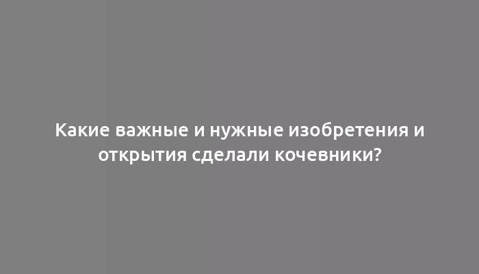 Какие важные и нужные изобретения и открытия сделали кочевники?