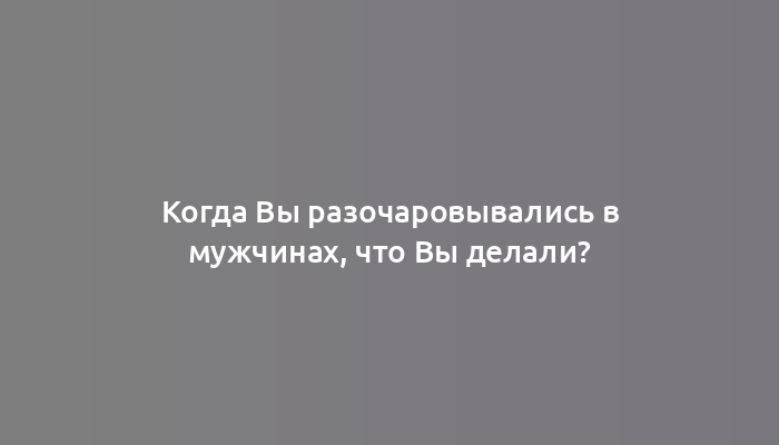 Когда Вы разочаровывались в мужчинах, что Вы делали?