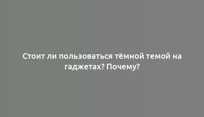 Стоит ли пользоваться тёмной темой на гаджетах? Почему?