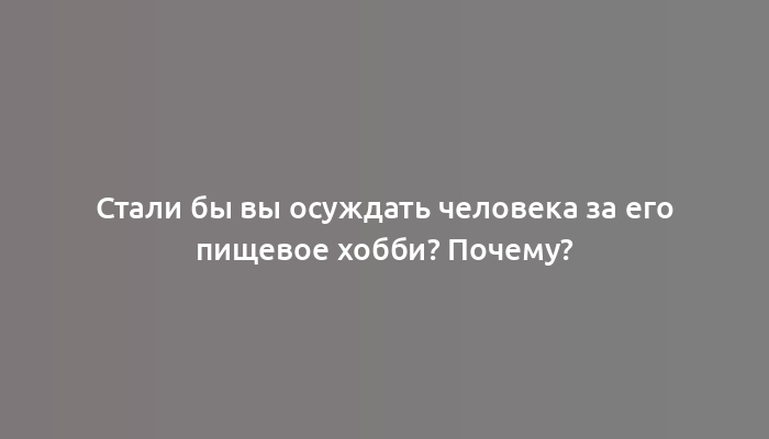 Стали бы вы осуждать человека за его пищевое хобби? Почему?