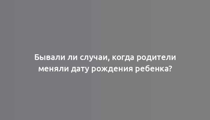 Бывали ли случаи, когда родители меняли дату рождения ребенка?