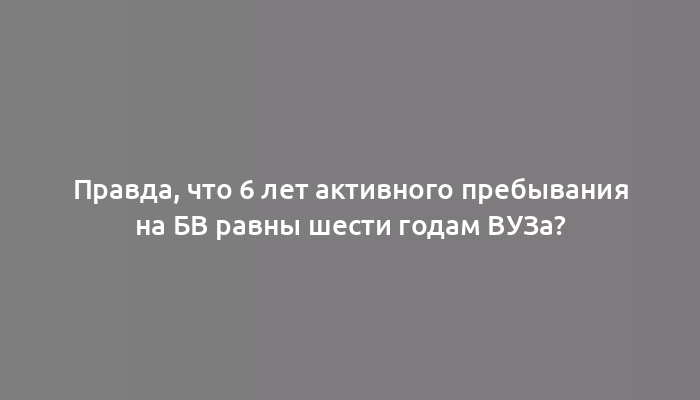 Правда, что 6 лет активного пребывания на БВ равны шести годам ВУЗа?