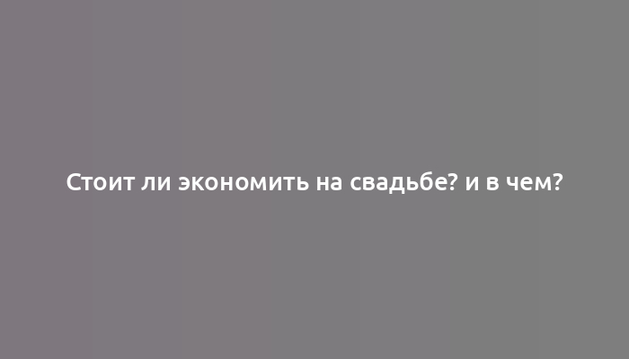 Стоит ли экономить на свадьбе? и в чем?