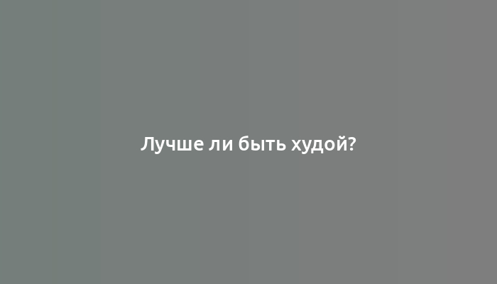 Лучше ли быть худой?