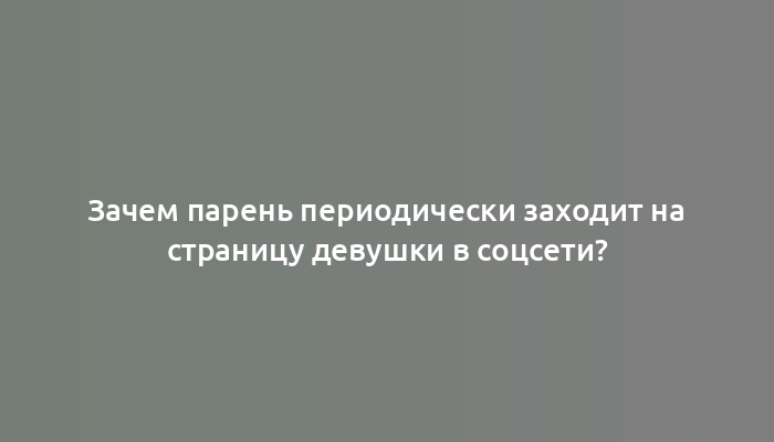 Зачем парень периодически заходит на страницу девушки в соцсети?