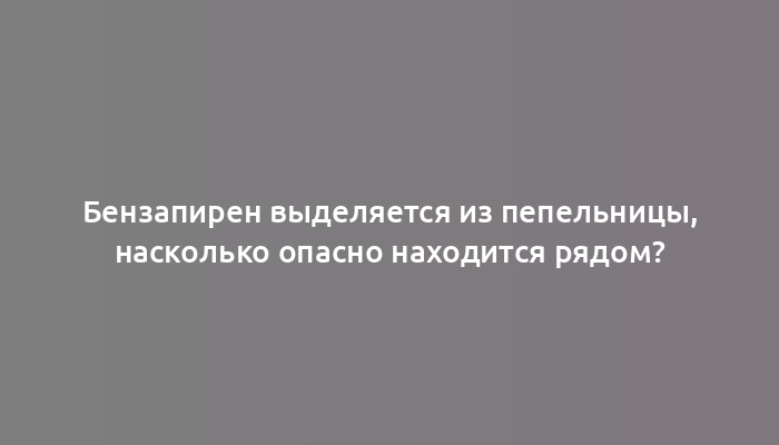 Бензапирен выделяется из пепельницы, насколько опасно находится рядом?