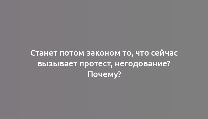 Станет потом законом то, что сейчас вызывает протест, негодование? Почему?