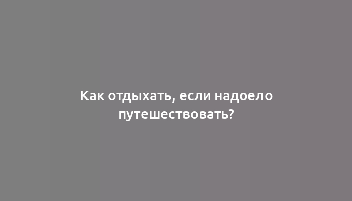 Как отдыхать, если надоело путешествовать?