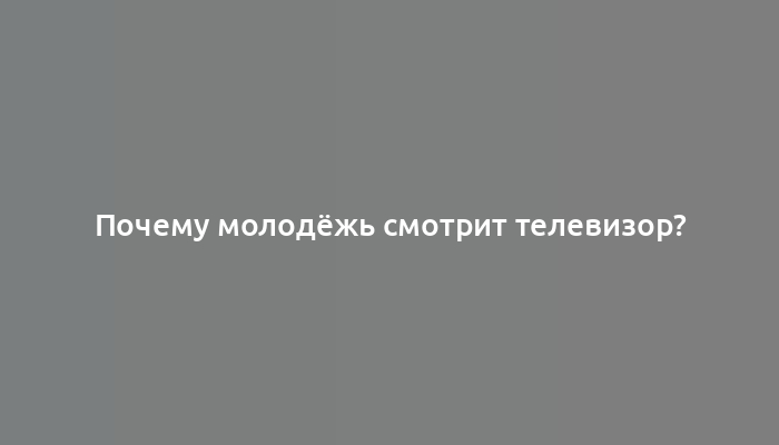 Почему молодёжь смотрит телевизор?