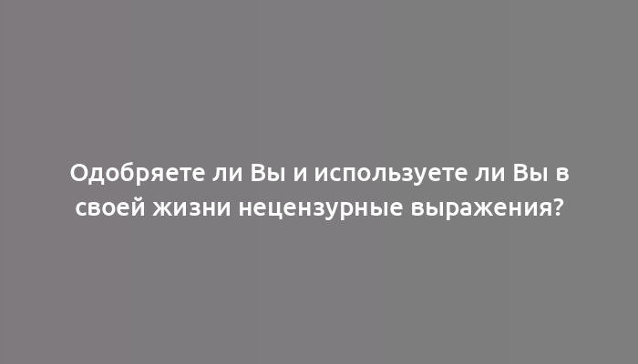 Одобряете ли Вы и используете ли Вы в своей жизни нецензурные выражения?