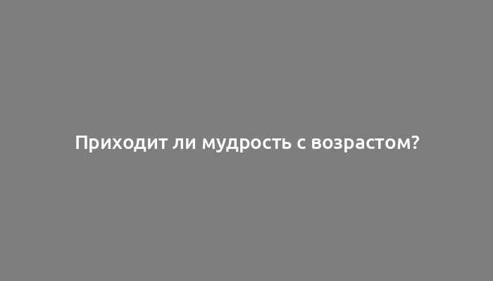 Приходит ли мудрость с возрастом?