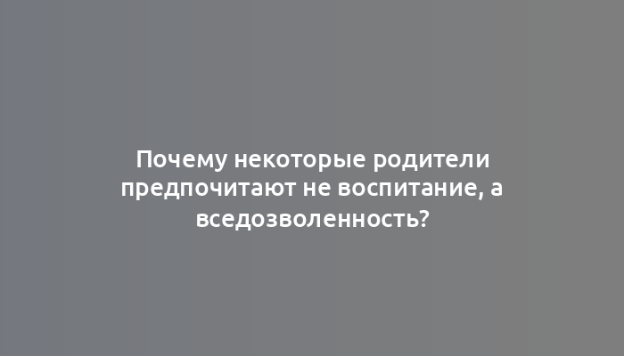 Почему некоторые родители предпочитают не воспитание, а вседозволенность?