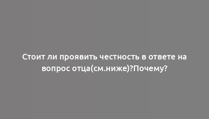 Стоит ли проявить честность в ответе на вопрос отца(см.ниже)?Почему?