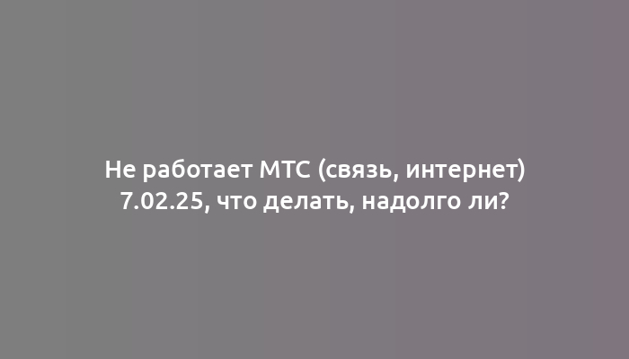 Не работает МТС (связь, интернет) 7.02.25, что делать, надолго ли?