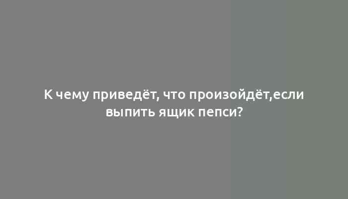 К чему приведёт, что произойдёт,если выпить ящик пепси?