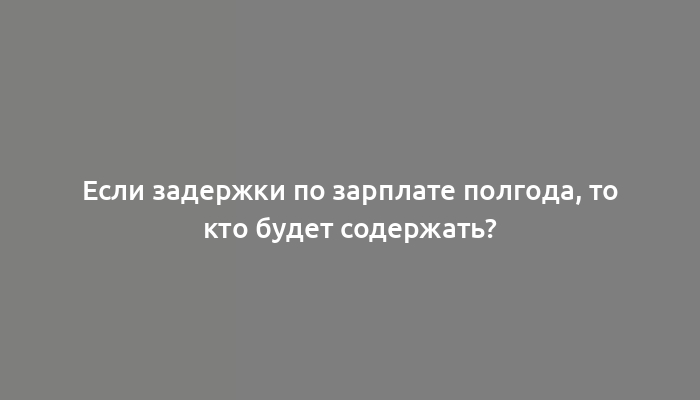 Если задержки по зарплате полгода, то кто будет содержать?