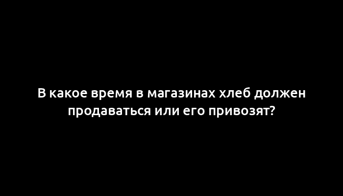 В какое время в магазинах хлеб должен продаваться или его привозят?