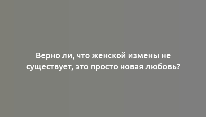 Верно ли, что женской измены не существует, это просто новая любовь?