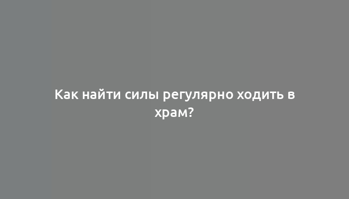 Как найти силы регулярно ходить в храм?