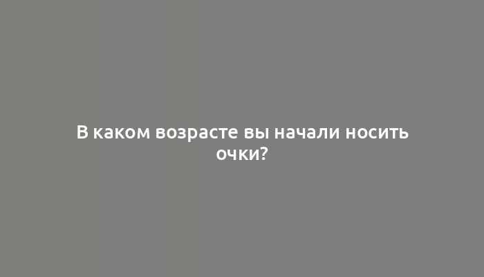 В каком возрасте вы начали носить очки?