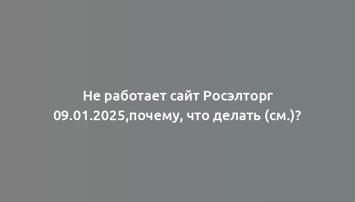 Не работает сайт Росэлторг 09.01.2025,почему, что делать (см.)?