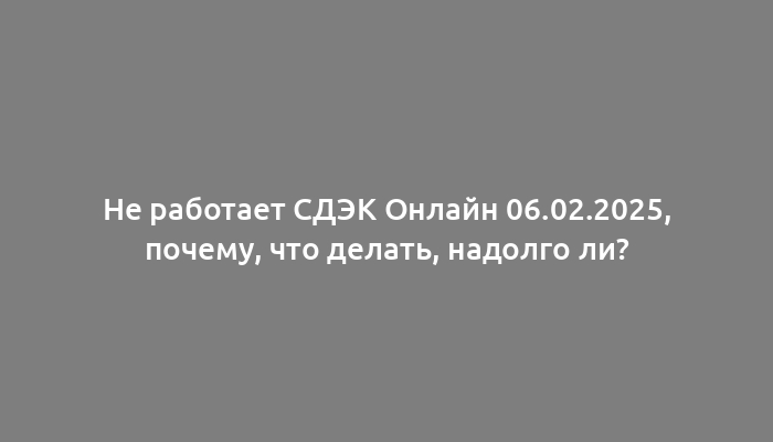 Не работает СДЭК Онлайн 06.02.2025, почему, что делать, надолго ли?