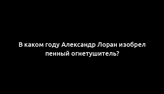 В каком году Александр Лоран изобрел пенный огнетушитель?