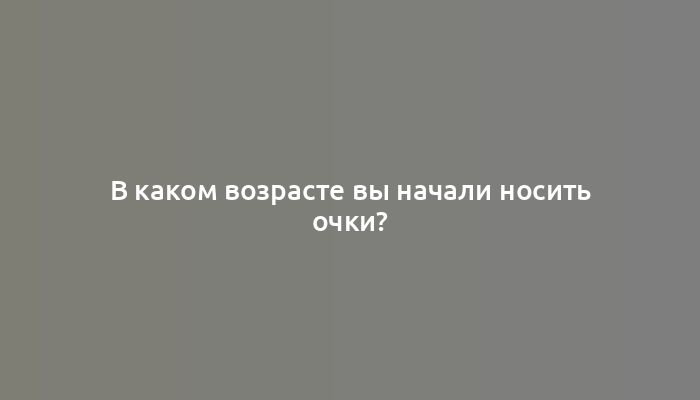 В каком возрасте вы начали носить очки?