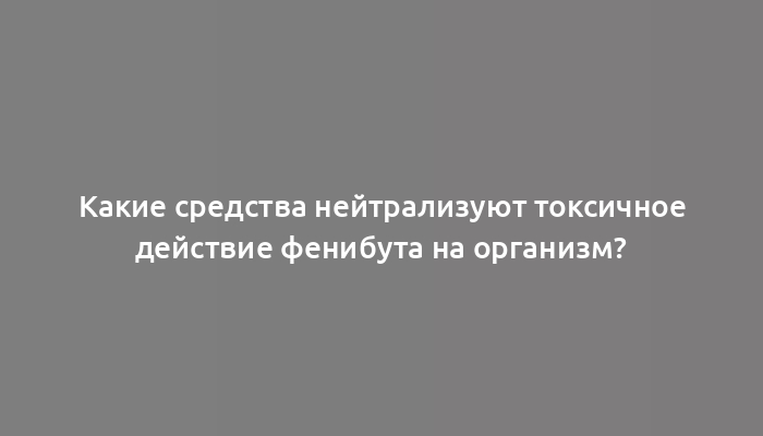 Какие средства нейтрализуют токсичное действие фенибута на организм?