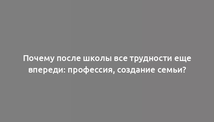 Почему после школы все трудности еще впереди: профессия, создание семьи?