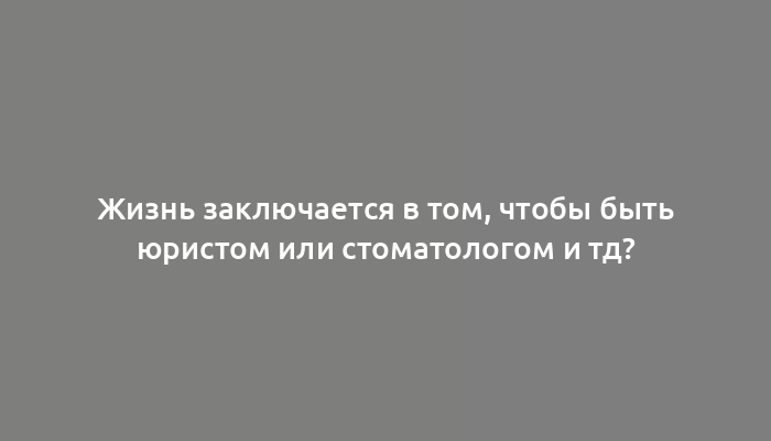 Жизнь заключается в том, чтобы быть юристом или стоматологом и тд?