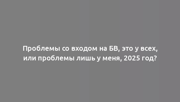 Проблемы со входом на БВ, это у всех, или проблемы лишь у меня, 2025 год?