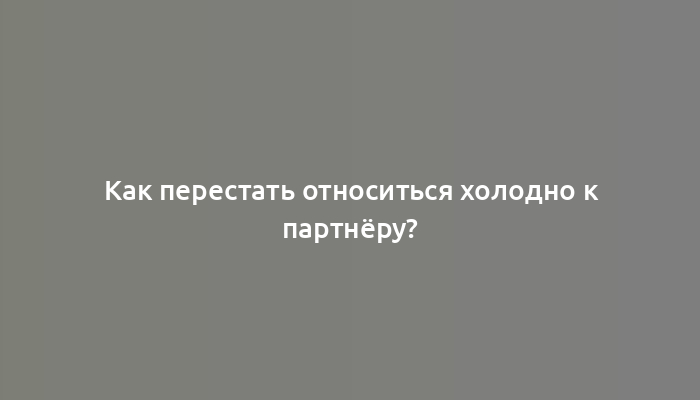 Как перестать относиться холодно к партнёру?