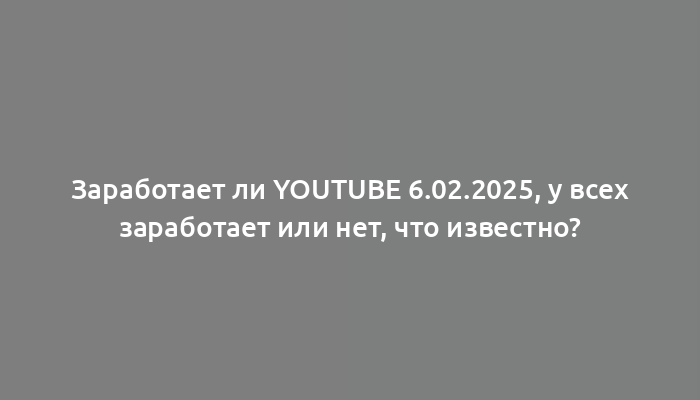 Заработает ли YouTube 6.02.2025, у всех заработает или нет, что известно?