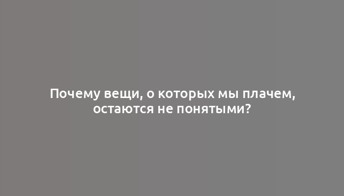 Почему вещи, о которых мы плачем, остаются не понятыми?