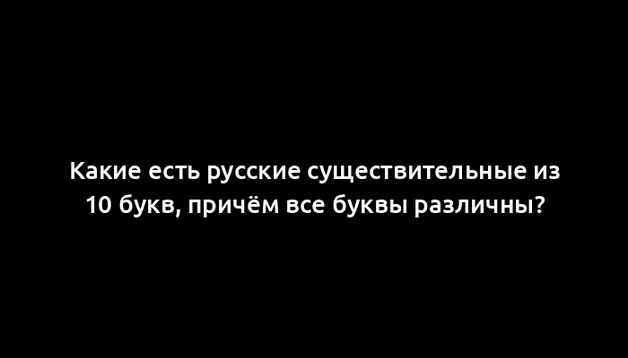 Какие есть русские существительные из 10 букв, причём все буквы различны?