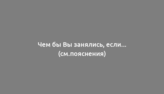 Чем бы Вы занялись, если... (см.пояснения)