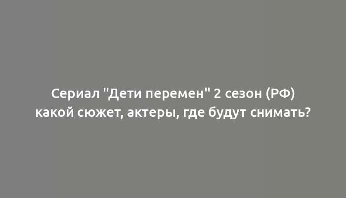 Сериал "Дети перемен" 2 сезон (РФ) какой сюжет, актеры, где будут снимать?