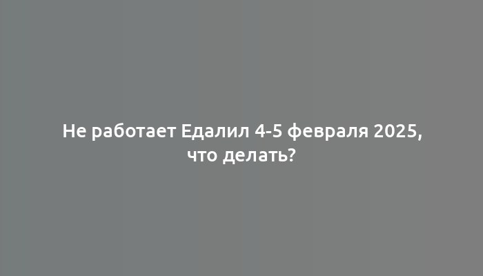 Не работает Едалил 4-5 февраля 2025, что делать?