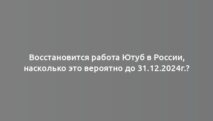 Восстановится работа Ютуб в России, насколько это вероятно до 31.12.2024г.?