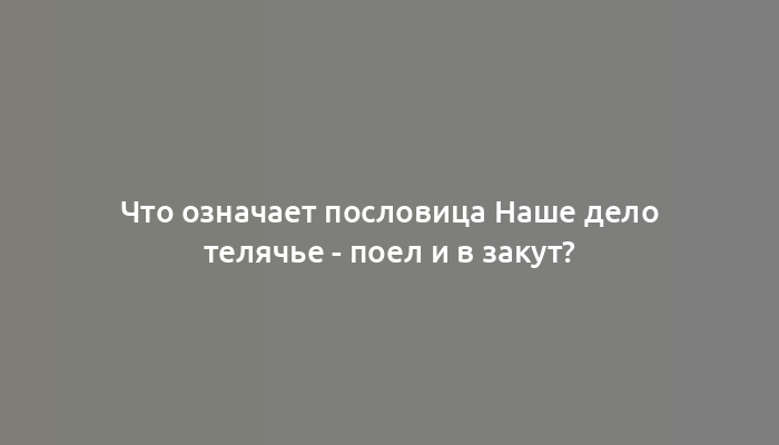 Что означает пословица Наше дело телячье - поел и в закут?