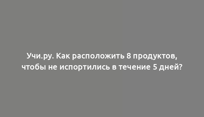 Учи.ру. Как расположить 8 продуктов, чтобы не испортились в течение 5 дней?