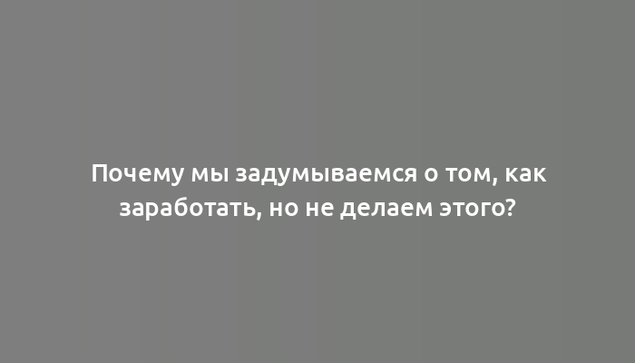 Почему мы задумываемся о том, как заработать, но не делаем этого?