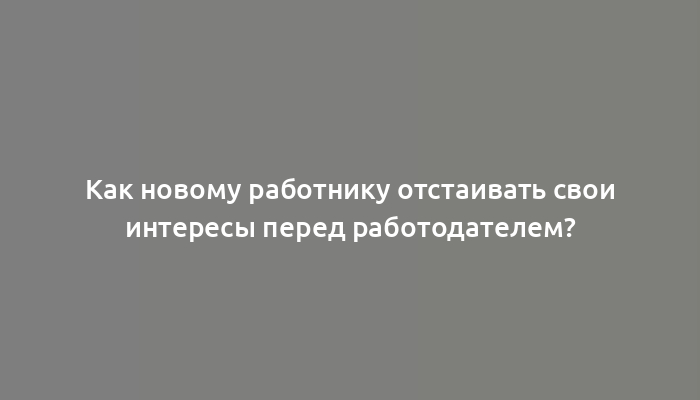 Как новому работнику отстаивать свои интересы перед работодателем?