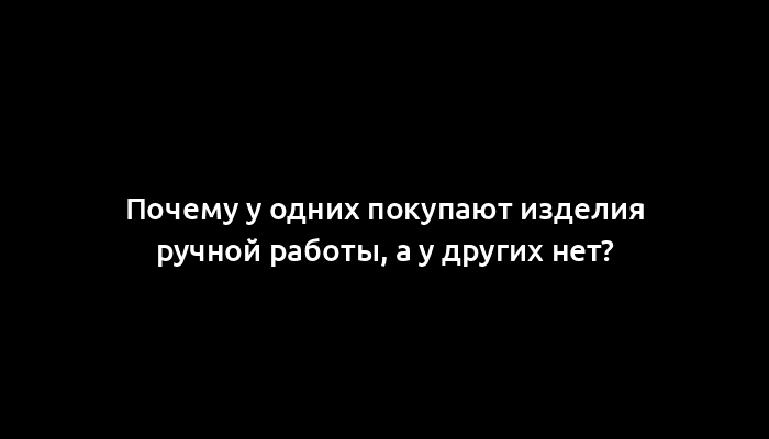 Почему у одних покупают изделия ручной работы, а у других нет?