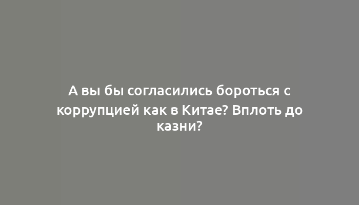 А вы бы согласились бороться с коррупцией как в Китае? Вплоть до казни?