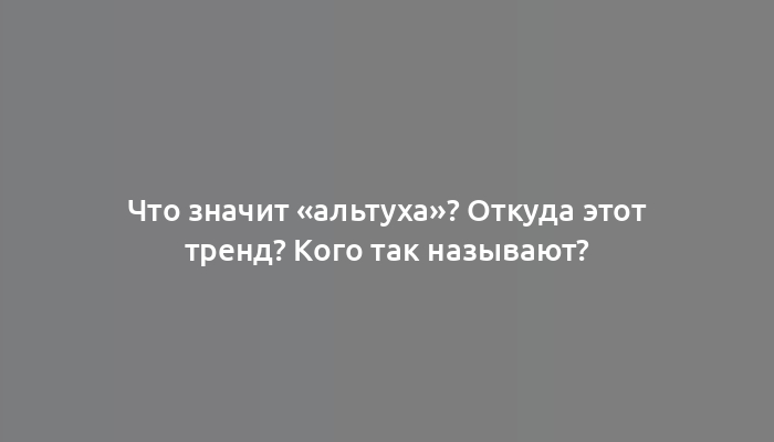 Что значит «альтуха»? Откуда этот тренд? Кого так называют?