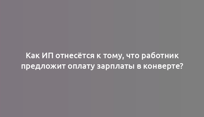 Как ИП отнесётся к тому, что работник предложит оплату зарплаты в конверте?