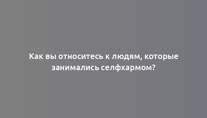 Как вы относитесь к людям, которые занимались селфхармом?