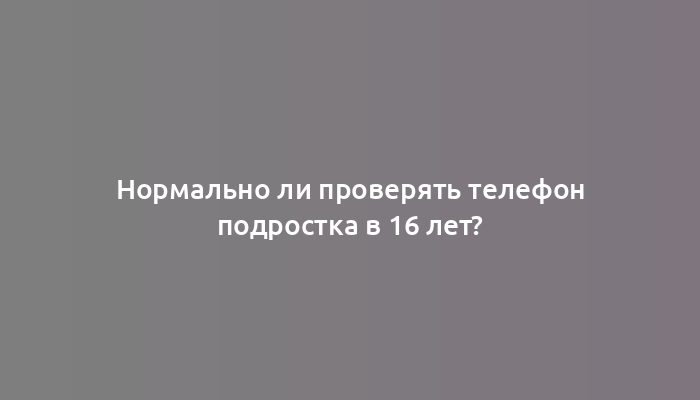 Нормально ли проверять телефон подростка в 16 лет?